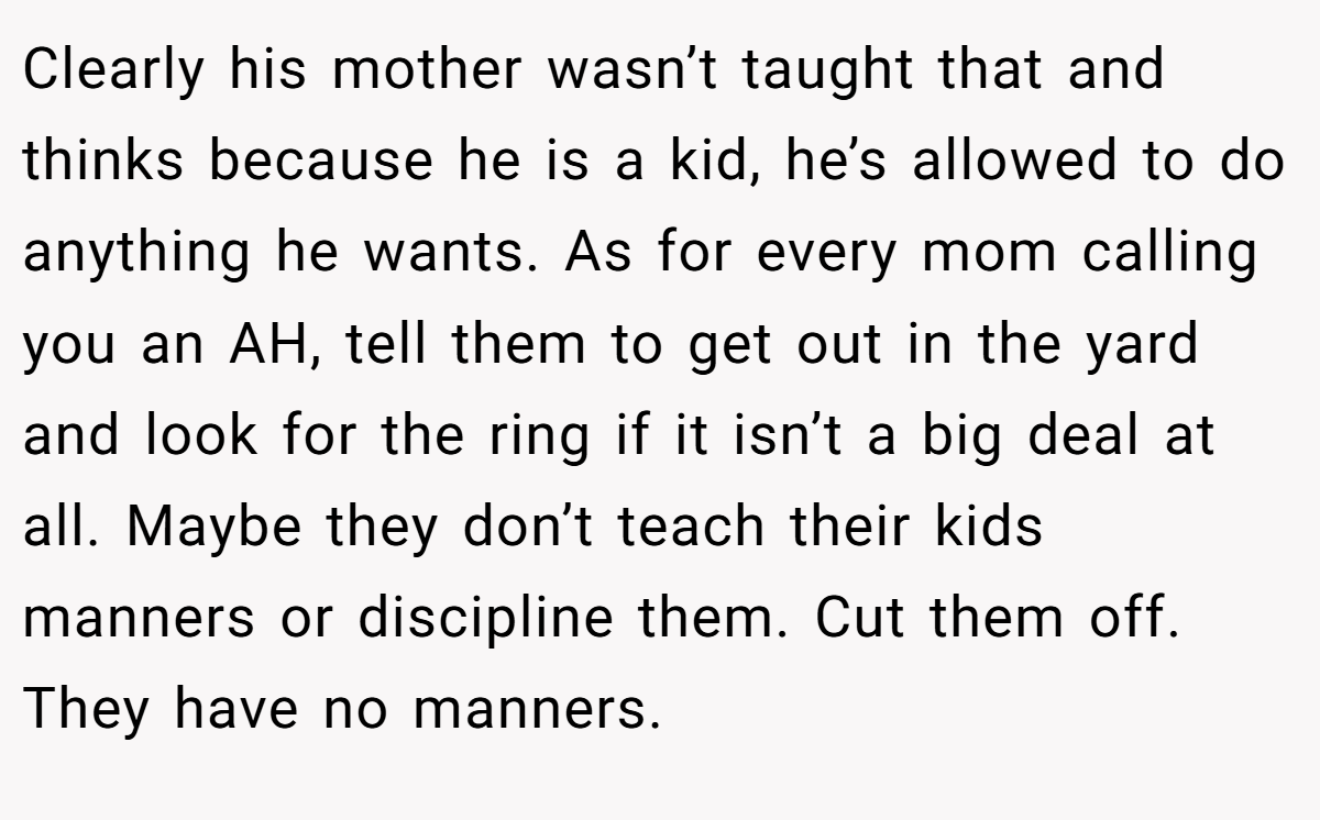 Clearly his mother wasn’t taught that and thinks because he is a kid, he’s allowed to do anything he wants. As for every mom calling you an AH, tell them to get out in the yard and look for the ring if it isn’t a big deal at all. Maybe they don’t teach their kids manners or discipline them. Cut them off. They have no manners.