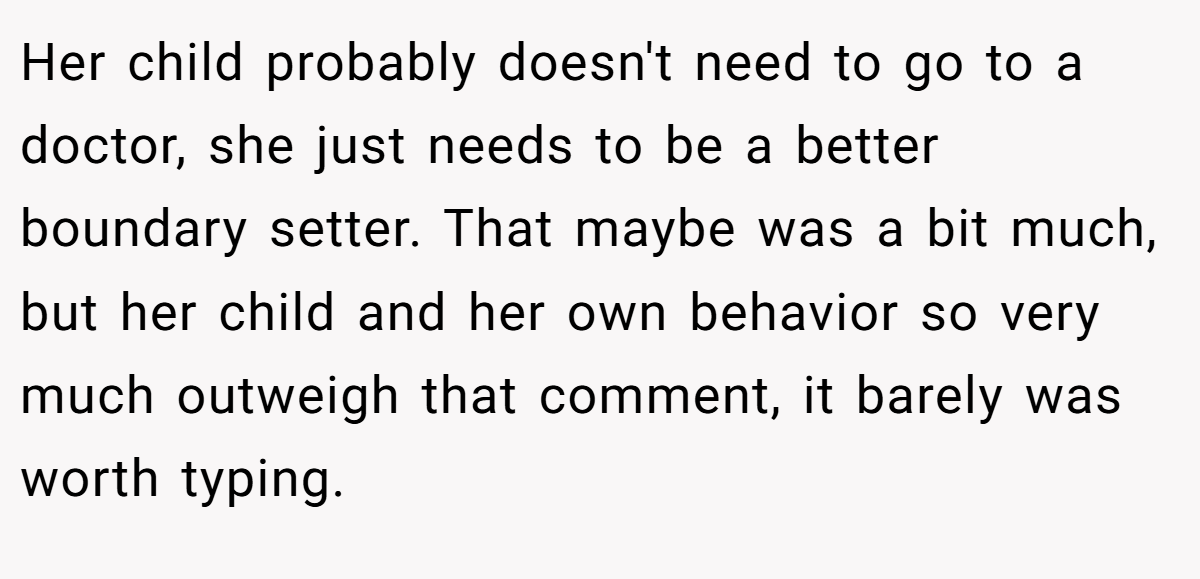 Her child probably doesn't need to go to a doctor, she just needs to be a better boundary setter. That maybe was a bit much, but her child and her own behavior so very much outweigh that comment, it barely was worth typing.