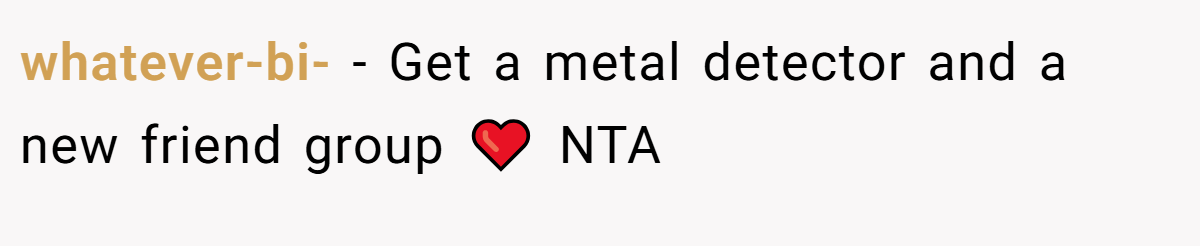 whatever-bi- - Get a metal detector and a new friend group ❤️ NTA