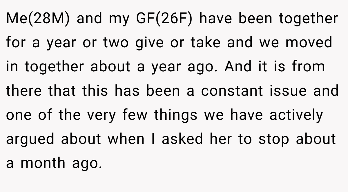 Me(28M) and my GF(26F) have been together for a year or two give or take and we moved in together about a year ago. And it is from there that this has been a constant issue and one of the very few things we have actively argued about when I asked her to stop about a month ago.