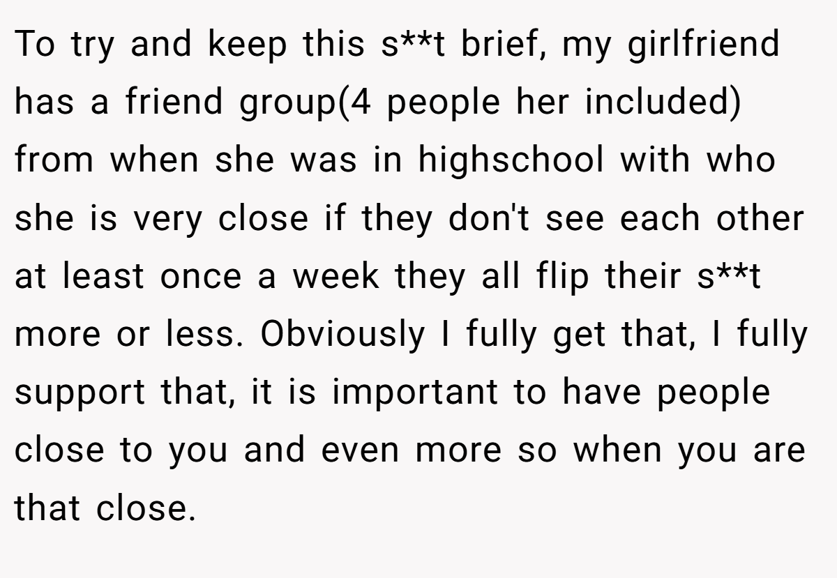 To try and keep this s**t brief, my girlfriend has a friend group(4 people her included) from when she was in highschool with who she is very close if they don't see each other at least once a week they all flip their s**t more or less. Obviously I fully get that, I fully support that, it is important to have people close to you and even more so when you are that close.