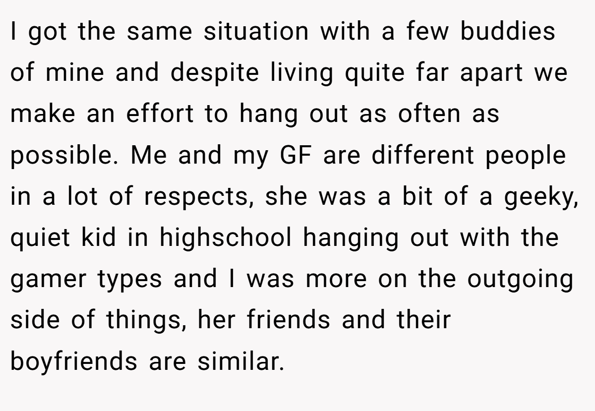 I got the same situation with a few buddies of mine and despite living quite far apart we make an effort to hang out as often as possible. Me and my GF are different people in a lot of respects, she was a bit of a geeky, quiet kid in highschool hanging out with the gamer types and I was more on the outgoing side of things, her friends and their boyfriends are similar.