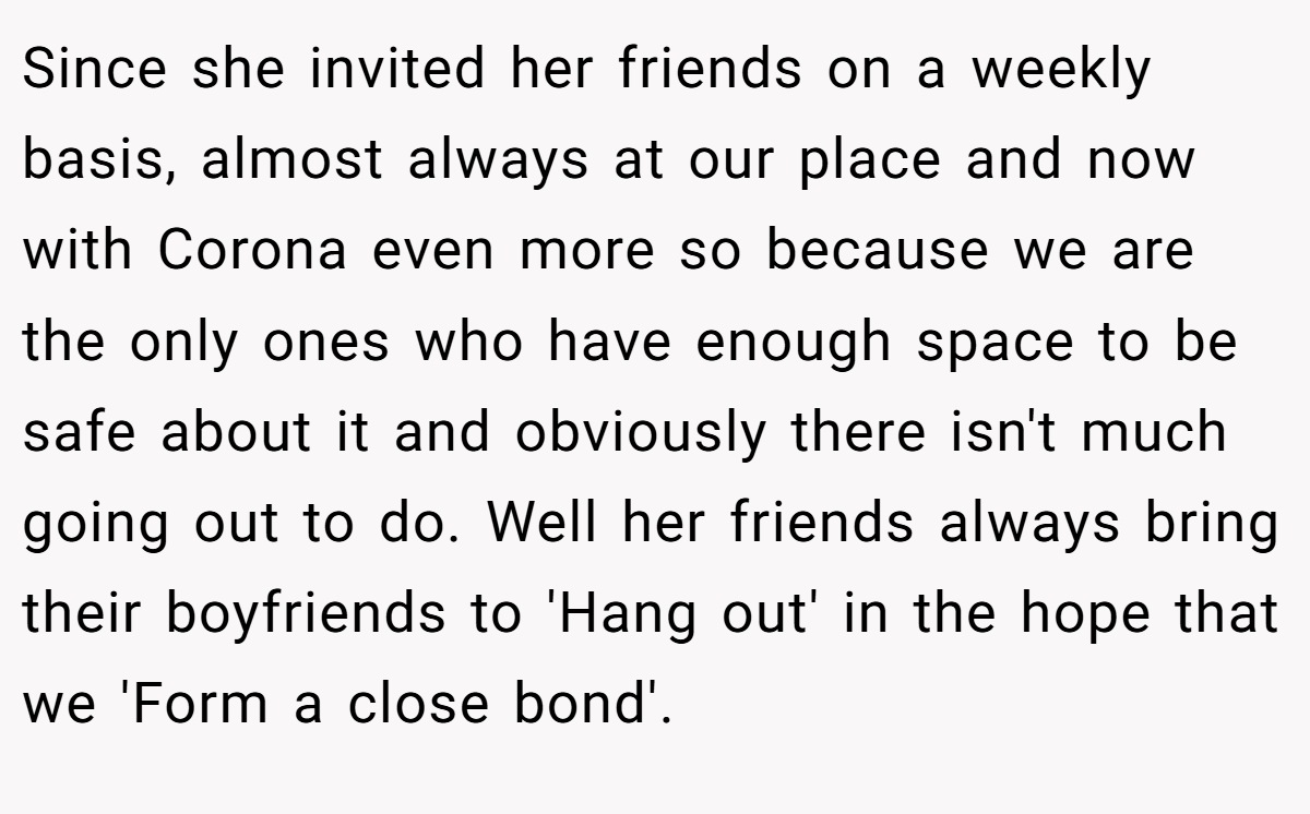 Since she invited her friends on a weekly basis, almost always at our place and now with Corona even more so because we are the only ones who have enough space to be safe about it and obviously there isn't much going out to do. Well her friends always bring their boyfriends to 'Hang out' in the hope that we 'Form a close bond'.