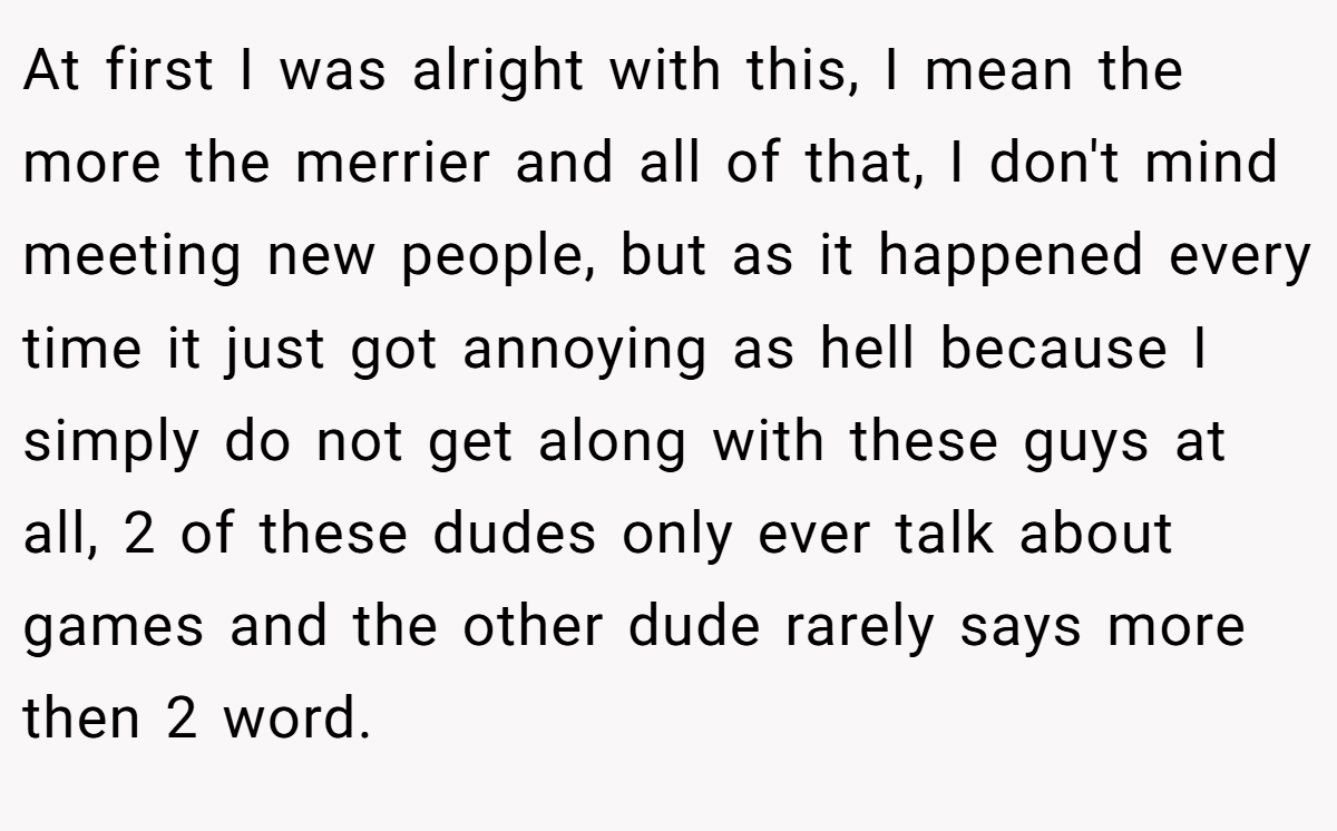 At first I was alright with this, I mean the more the merrier and all of that, I don't mind meeting new people, but as it happened every time it just got annoying as hell because I simply do not get along with these guys at all, 2 of these dudes only ever talk about games and the other dude rarely says more then 2 word.