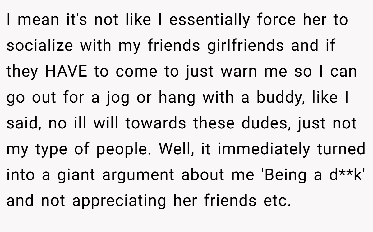 I mean it's not like I essentially force her to socialize with my friends girlfriends and if they HAVE to come to just warn me so I can go out for a jog or hang with a buddy, like I said, no ill will towards these dudes, just not my type of people. Well, it immediately turned into a giant argument about me 'Being a d**k' and not appreciating her friends etc.