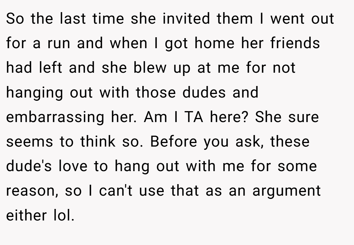 So the last time she invited them I went out for a run and when I got home her friends had left and she blew up at me for not hanging out with those dudes and embarrassing her. Am I TA here? She sure seems to think so. Before you ask, these dude's love to hang out with me for some reason, so I can't use that as an argument either lol.
