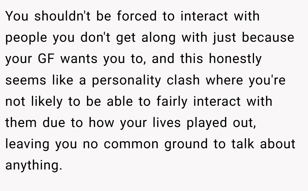You shouldn't be forced to interact with people you don't get along with just because your GF wants you to, and this honestly seems like a personality clash where you're not likely to be able to fairly interact with them due to how your lives played out, leaving you no common ground to talk about anything.