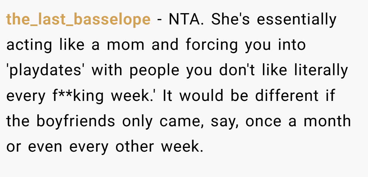 the_last_basselope − NTA. She's essentially acting like a mom and forcing you into 'playdates' with people you don't like literally every f**king week.' It would be different if the boyfriends only came, say, once a month or even every other week.