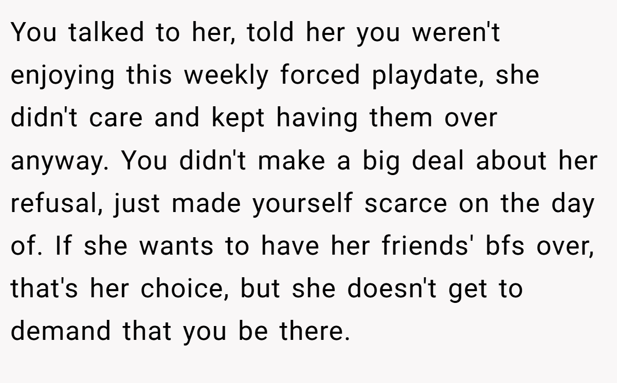 You talked to her, told her you weren't enjoying this weekly forced playdate, she didn't care and kept having them over anyway. You didn't make a big deal about her refusal, just made yourself scarce on the day of. If she wants to have her friends' bfs over, that's her choice, but she doesn't get to demand that you be there.