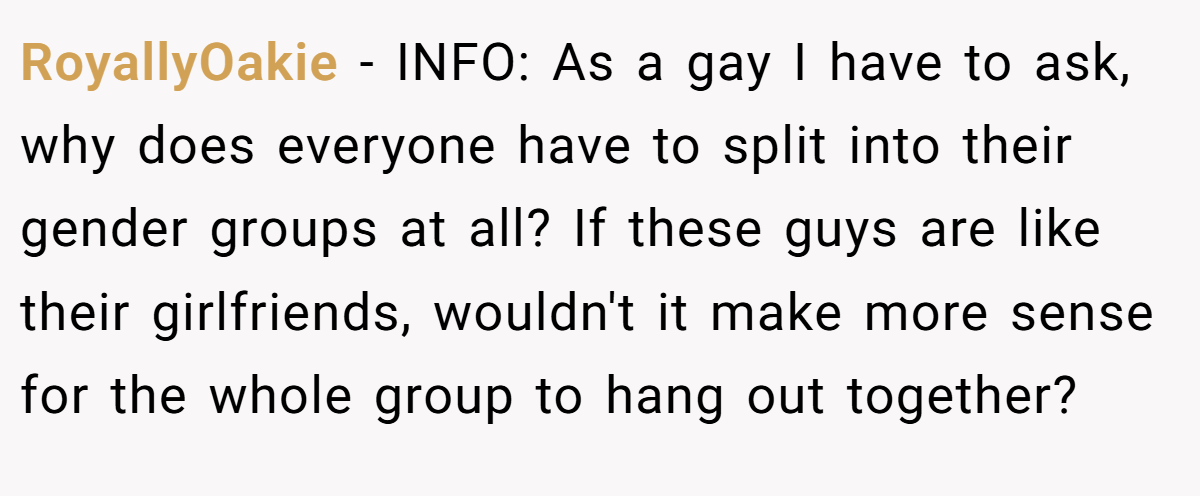 RoyallyOakie − INFO: As a gay I have to ask, why does everyone have to split into their gender groups at all? If these guys are like their girlfriends, wouldn't it make more sense for the whole group to hang out together?