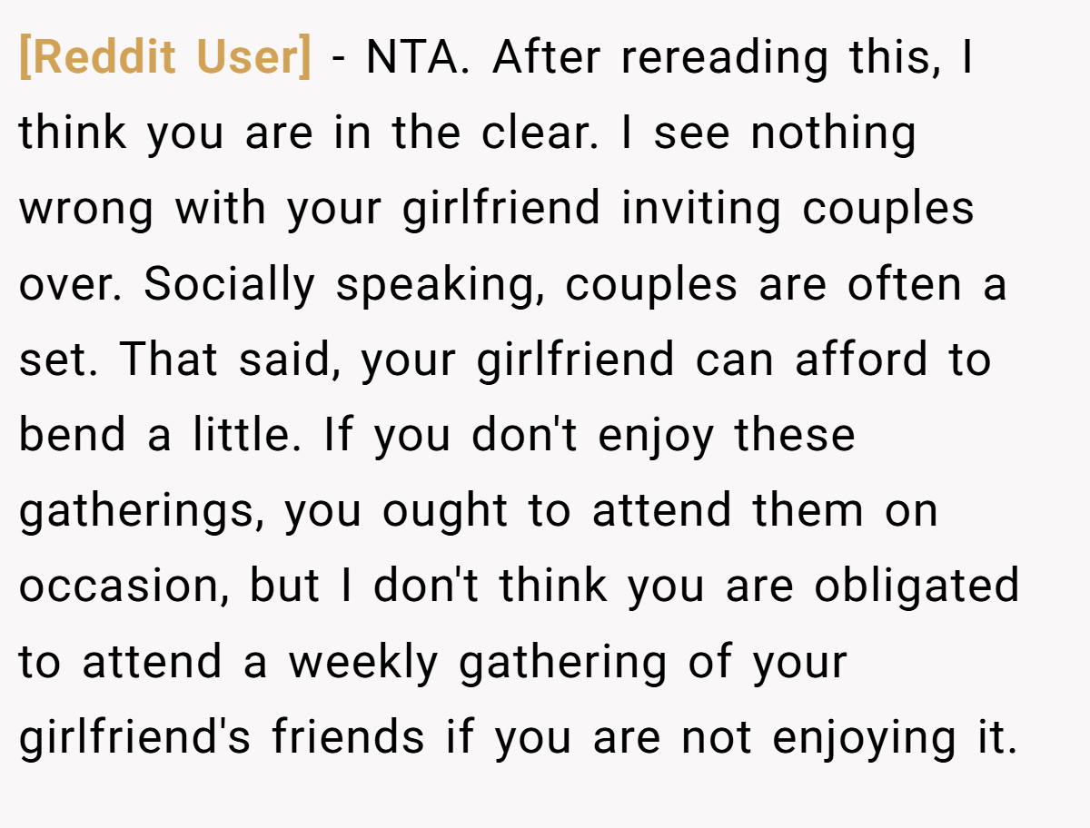 [Reddit User] − NTA. After rereading this, I think you are in the clear. I see nothing wrong with your girlfriend inviting couples over. Socially speaking, couples are often a set. That said, your girlfriend can afford to bend a little. If you don't enjoy these gatherings, you ought to attend them on occasion, but I don't think you are obligated to attend a weekly gathering of your girlfriend's friends if you are not enjoying it.