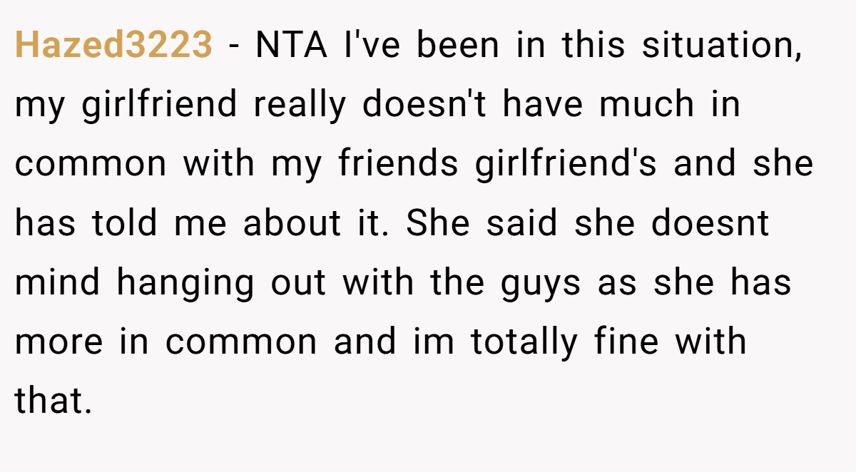 Hazed3223 − NTA I've been in this situation, my girlfriend really doesn't have much in common with my friends girlfriend's and she has told me about it. She said she doesnt mind hanging out with the guys as she has more in common and im totally fine with that.