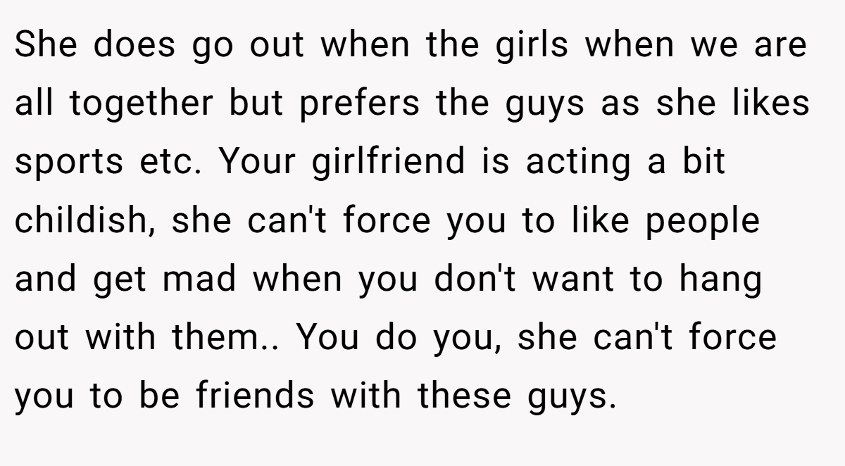 She does go out when the girls when we are all together but prefers the guys as she likes sports etc. Your girlfriend is acting a bit childish, she can't force you to like people and get mad when you don't want to hang out with them.. You do you, she can't force you to be friends with these guys.