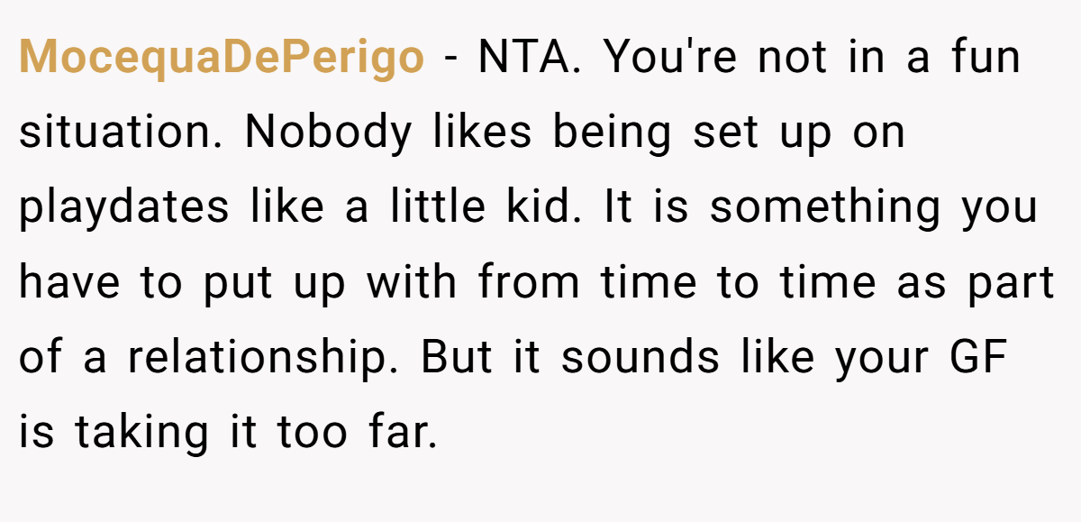 MocequaDePerigo − NTA. You're not in a fun situation. Nobody likes being set up on playdates like a little kid. It is something you have to put up with from time to time as part of a relationship. But it sounds like your GF is taking it too far.