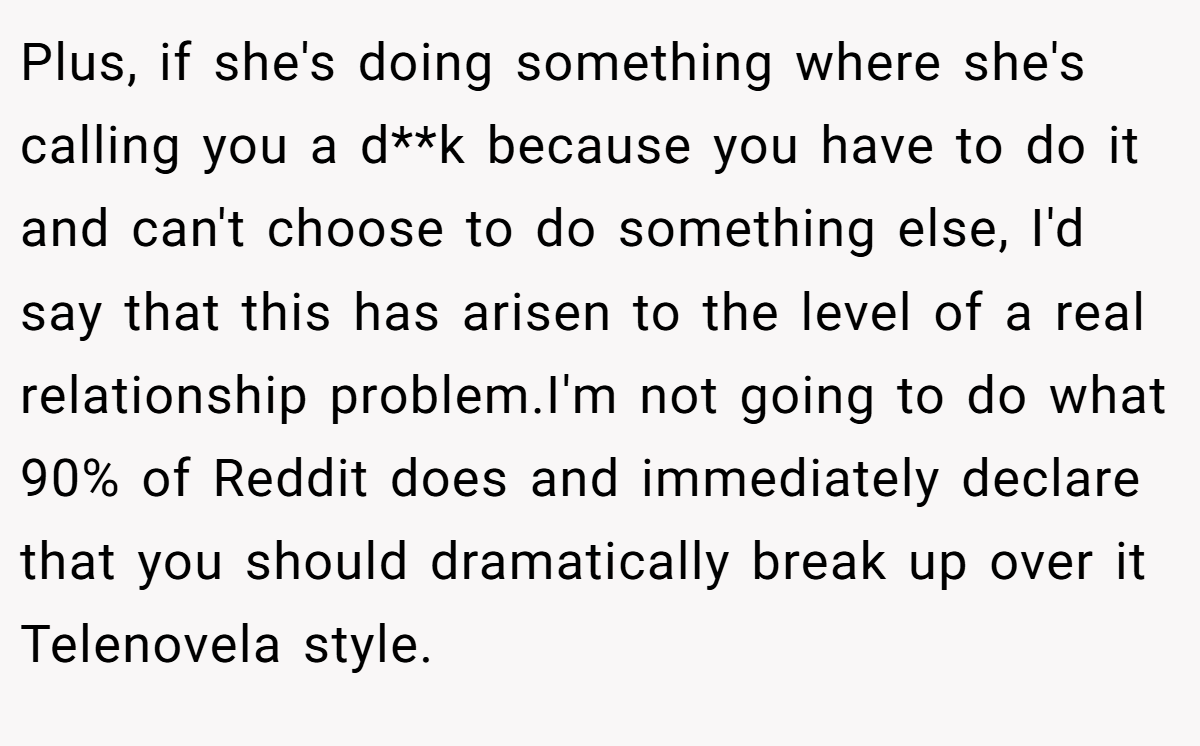 Plus, if she's doing something where she's calling you a d**k because you have to do it and can't choose to do something else, I'd say that this has arisen to the level of a real relationship problem.I'm not going to do what 90% of Reddit does and immediately declare that you should dramatically break up over it Telenovela style.