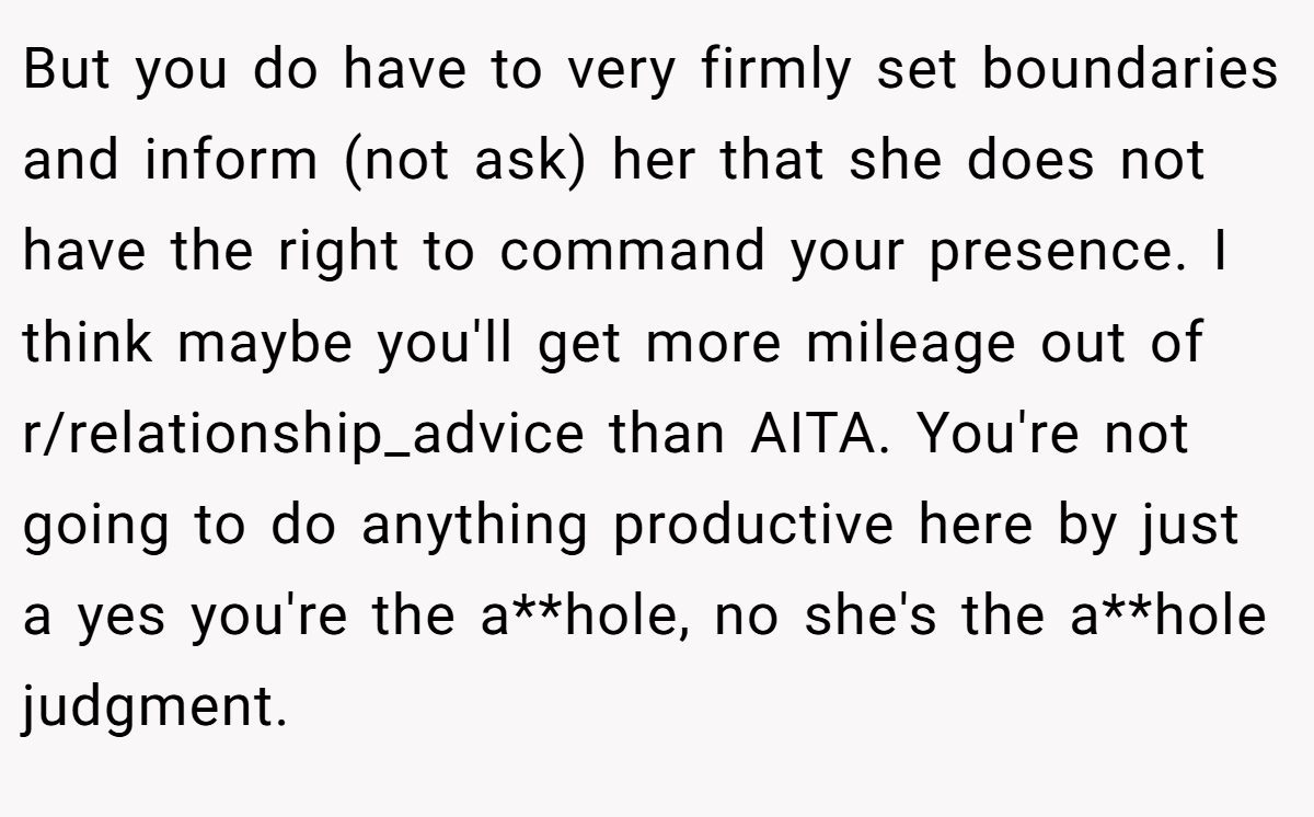 But you do have to very firmly set boundaries and inform (not ask) her that she does not have the right to command your presence. I think maybe you'll get more mileage out of r/relationship_advice than AITA. You're not going to do anything productive here by just a yes you're the a**hole, no she's the a**hole judgment.