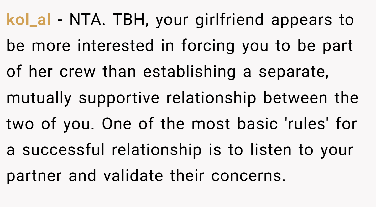 kol_al − NTA. TBH, your girlfriend appears to be more interested in forcing you to be part of her crew than establishing a separate, mutually supportive relationship between the two of you. One of the most basic 'rules' for a successful relationship is to listen to your partner and validate their concerns.