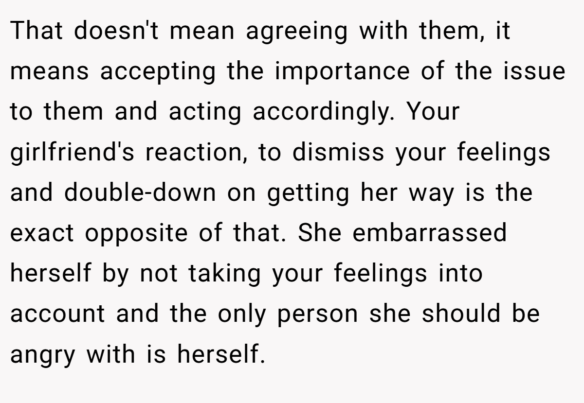 That doesn't mean agreeing with them, it means accepting the importance of the issue to them and acting accordingly. Your girlfriend's reaction, to dismiss your feelings and double-down on getting her way is the exact opposite of that. She embarrassed herself by not taking your feelings into account and the only person she should be angry with is herself.