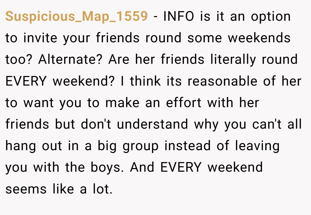 Suspicious_Map_1559 − INFO is it an option to invite your friends round some weekends too? Alternate? Are her friends literally round EVERY weekend? I think its reasonable of her to want you to make an effort with her friends but don't understand why you can't all hang out in a big group instead of leaving you with the boys. And EVERY weekend seems like a lot.