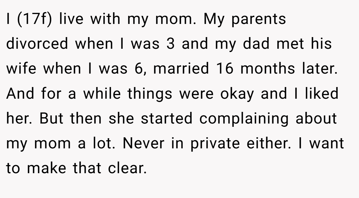I (17f) live with my mom. My parents divorced when I was 3 and my dad met his wife when I was 6, married 16 months later. And for a while things were okay and I liked her. But then she started complaining about my mom a lot. Never in private either. I want to make that clear.