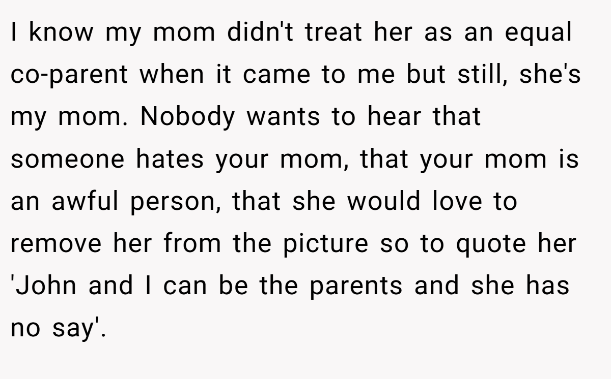 I know my mom didn't treat her as an equal co-parent when it came to me but still, she's my mom. Nobody wants to hear that someone hates your mom, that your mom is an awful person, that she would love to remove her from the picture so to quote her 'John and I can be the parents and she has no say'.