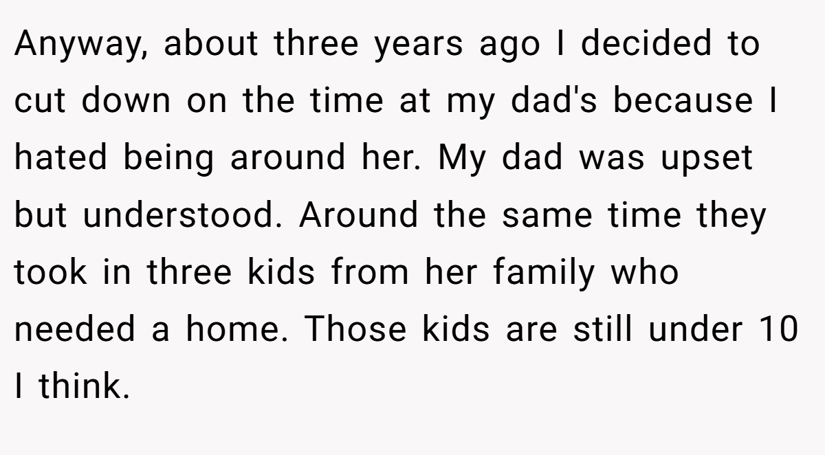 Anyway, about three years ago I decided to cut down on the time at my dad's because I hated being around her. My dad was upset but understood. Around the same time they took in three kids from her family who needed a home. Those kids are still under 10 I think.