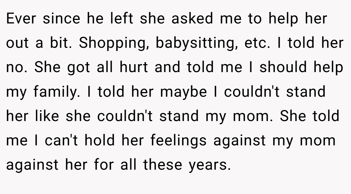 Ever since he left she asked me to help her out a bit. Shopping, babysitting, etc. I told her no. She got all hurt and told me I should help my family. I told her maybe I couldn't stand her like she couldn't stand my mom. She told me I can't hold her feelings against my mom against her for all these years.