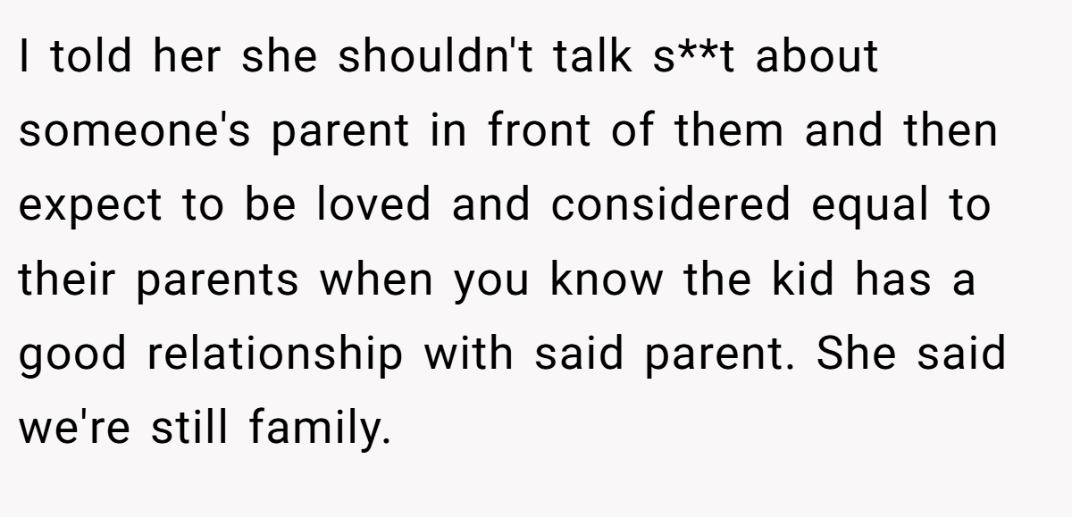 I told her she shouldn't talk s**t about someone's parent in front of them and then expect to be loved and considered equal to their parents when you know the kid has a good relationship with said parent. She said we're still family.