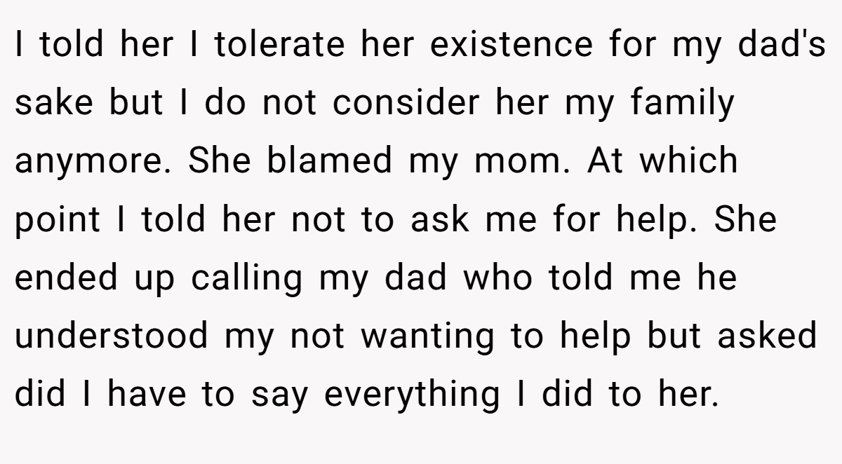 I told her I tolerate her existence for my dad's sake but I do not consider her my family anymore. She blamed my mom. At which point I told her not to ask me for help. She ended up calling my dad who told me he understood my not wanting to help but asked did I have to say everything I did to her.