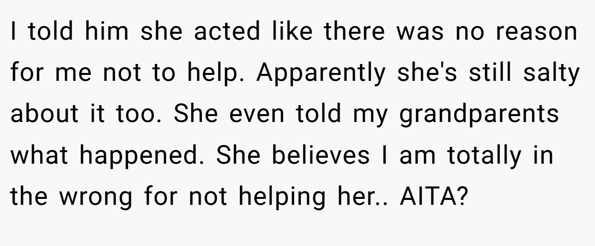 I told him she acted like there was no reason for me not to help. Apparently she's still salty about it too. She even told my grandparents what happened. She believes I am totally in the wrong for not helping her.. AITA?