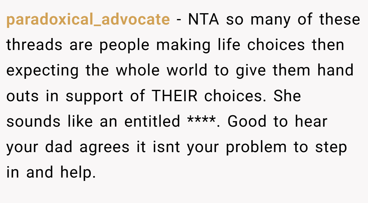 paradoxical_advocate - NTA so many of these threads are people making life choices then expecting the whole world to give them hand outs in support of THEIR choices. She sounds like an entitled ****. Good to hear your dad agrees it isnt your problem to step in and help.
