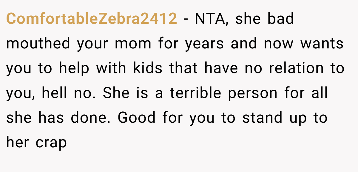 ComfortableZebra2412 - NTA, she bad mouthed your mom for years and now wants you to help with kids that have no relation to you, hell no. She is a terrible person for all she has done. Good for you to stand up to her crap