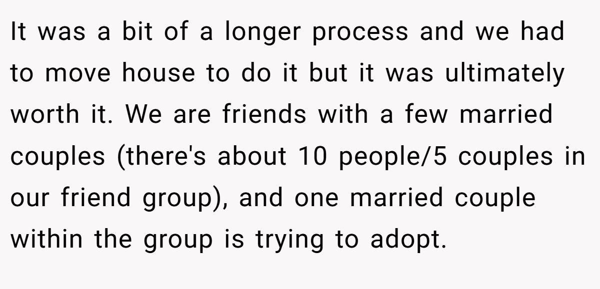 It was a bit of a longer process and we had to move house to do it but it was ultimately worth it. We are friends with a few married couples (there's about 10 people/5 couples in our friend group), and one married couple within the group is trying to adopt.