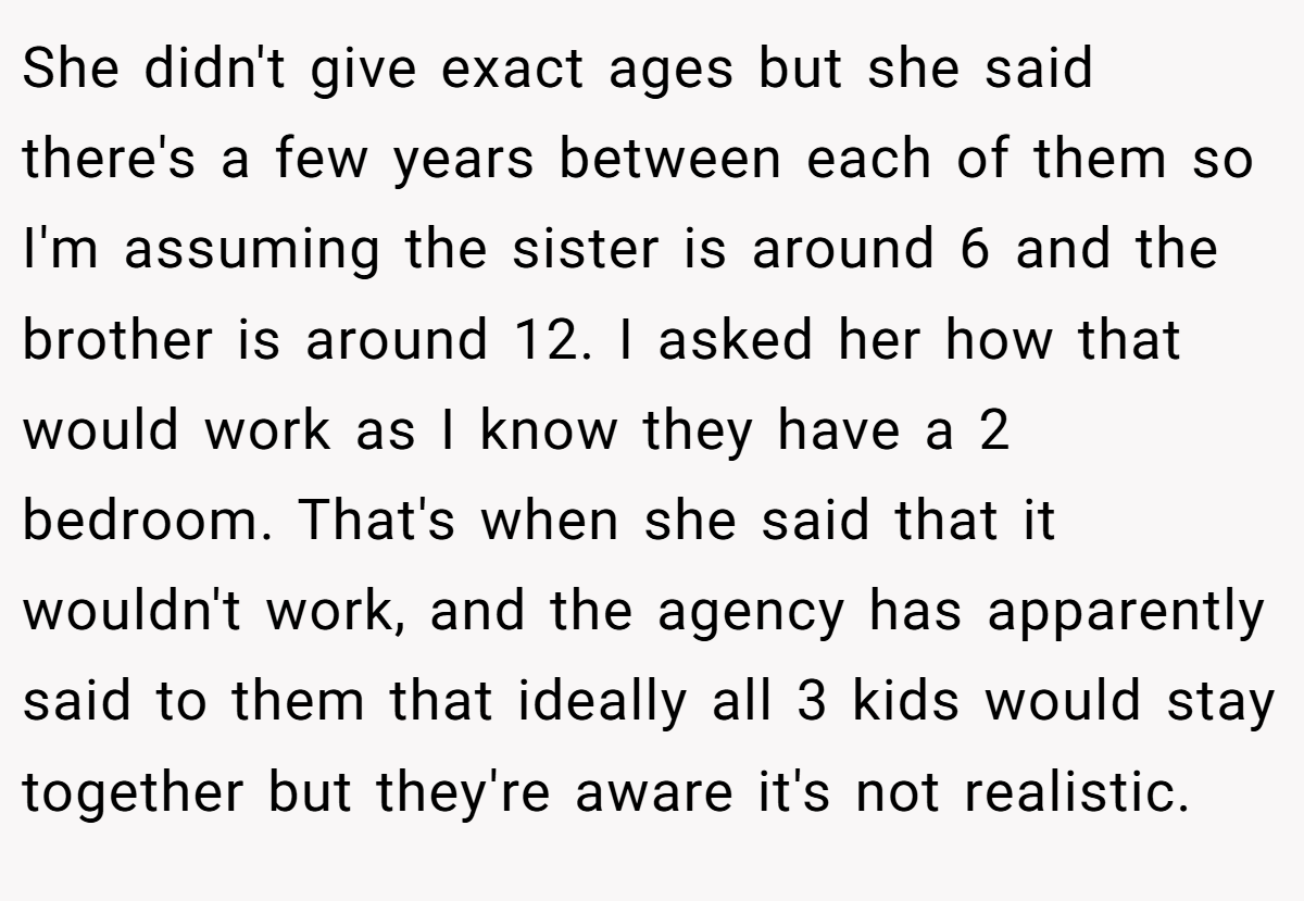 She didn't give exact ages but she said there's a few years between each of them so I'm assuming the sister is around 6 and the brother is around 12. I asked her how that would work as I know they have a 2 bedroom. That's when she said that it wouldn't work, and the agency has apparently said to them that ideally all 3 kids would stay together but they're aware it's not realistic.