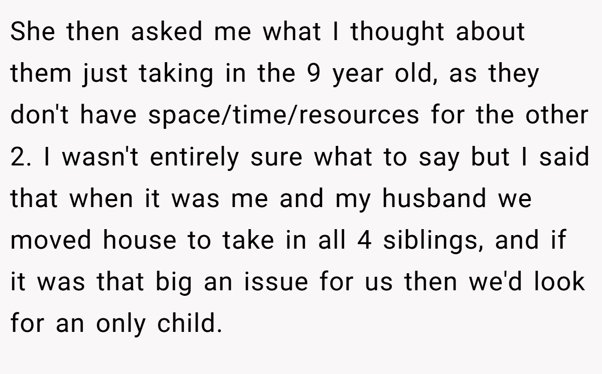 She then asked me what I thought about them just taking in the 9 year old, as they don't have space/time/resources for the other 2. I wasn't entirely sure what to say but I said that when it was me and my husband we moved house to take in all 4 siblings, and if it was that big an issue for us then we'd look for an only child.