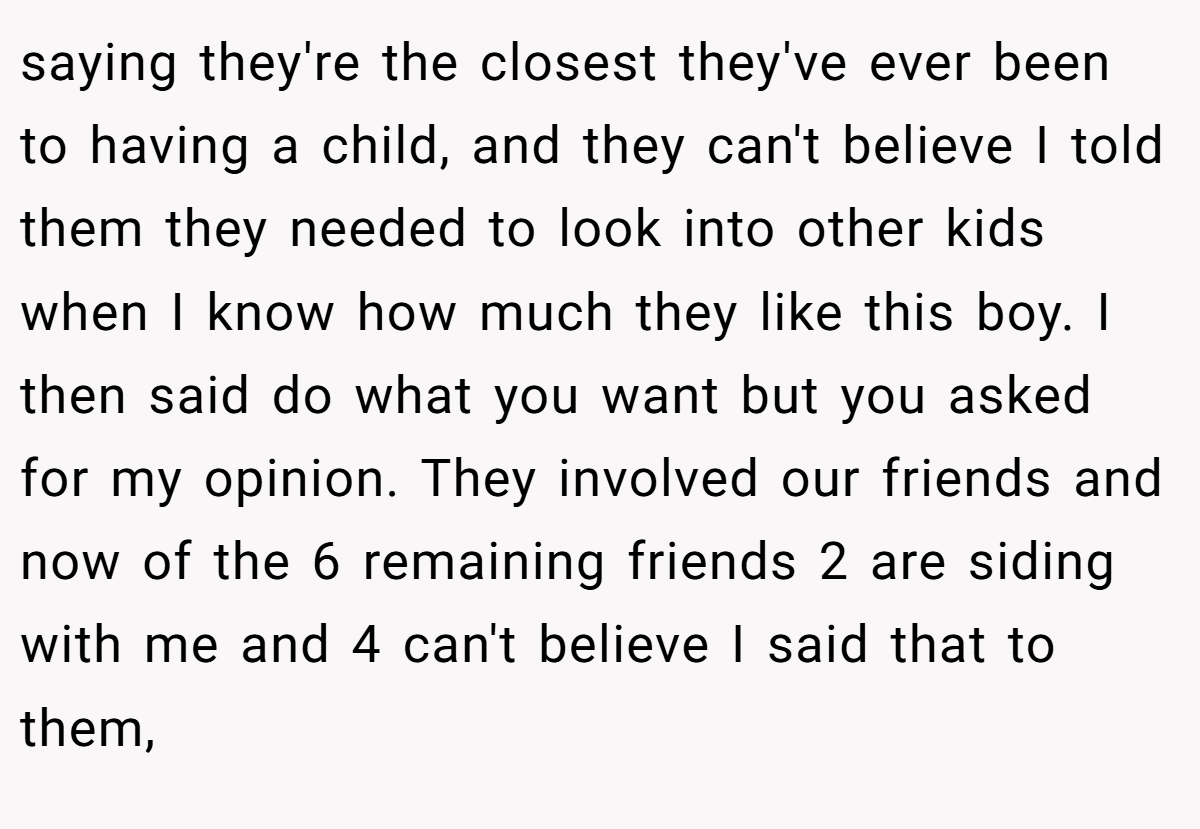 saying they're the closest they've ever been to having a child, and they can't believe I told them they needed to look into other kids when I know how much they like this boy. I then said do what you want but you asked for my opinion. They involved our friends and now of the 6 remaining friends 2 are siding with me and 4 can't believe I said that to them,
