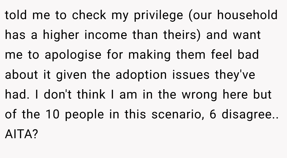 told me to check my privilege (our household has a higher income than theirs) and want me to apologise for making them feel bad about it given the adoption issues they've had. I don't think I am in the wrong here but of the 10 people in this scenario, 6 disagree.. AITA?