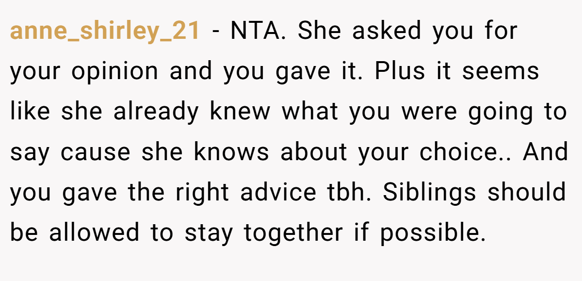 anne_shirley_21 - NTA. She asked you for your opinion and you gave it. Plus it seems like she already knew what you were going to say cause she knows about your choice.. And you gave the right advice tbh. Siblings should be allowed to stay together if possible.