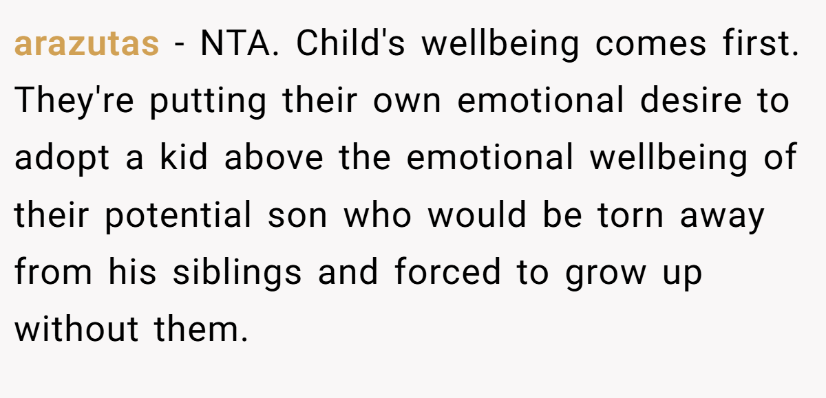 arazutas - NTA. Child's wellbeing comes first. They're putting their own emotional desire to adopt a kid above the emotional wellbeing of their potential son who would be torn away from his siblings and forced to grow up without them.
