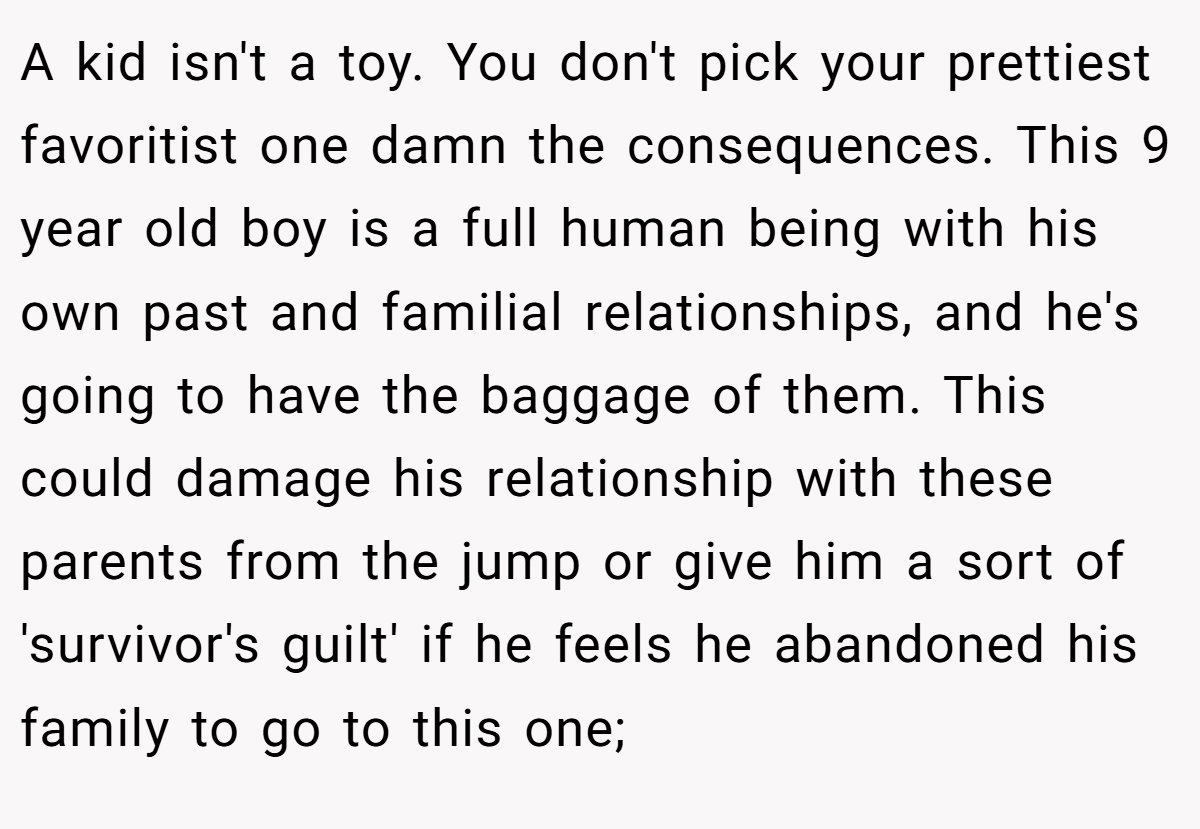 A kid isn't a toy. You don't pick your prettiest favoritist one damn the consequences. This 9 year old boy is a full human being with his own past and familial relationships, and he's going to have the baggage of them. This could damage his relationship with these parents from the jump or give him a sort of 'survivor's guilt' if he feels he abandoned his family to go to this one;