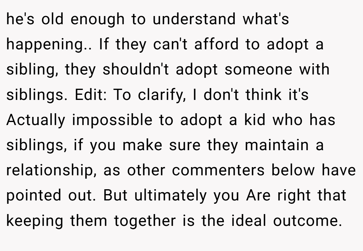 he's old enough to understand what's happening.. If they can't afford to adopt a sibling, they shouldn't adopt someone with siblings. Edit: To clarify, I don't think it's Actually impossible to adopt a kid who has siblings, if you make sure they maintain a relationship, as other commenters below have pointed out. But ultimately you Are right that keeping them together is the ideal outcome.