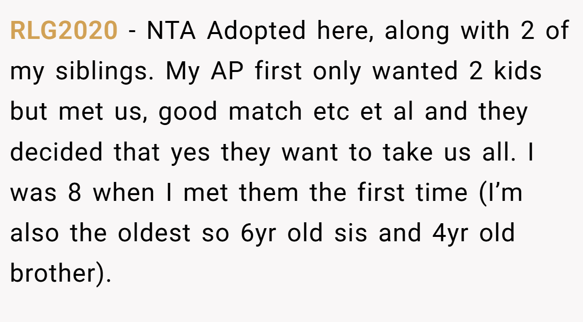 RLG2020 - NTA Adopted here, along with 2 of my siblings. My AP first only wanted 2 kids but met us, good match etc et al and they decided that yes they want to take us all. I was 8 when I met them the first time (I’m also the oldest so 6yr old sis and 4yr old brother).