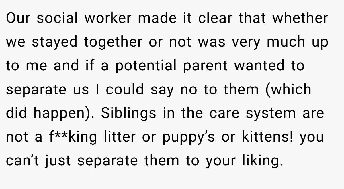 Our social worker made it clear that whether we stayed together or not was very much up to me and if a potential parent wanted to separate us I could say no to them (which did happen). Siblings in the care system are not a f**king litter or puppy’s or kittens! you can’t just separate them to your liking.