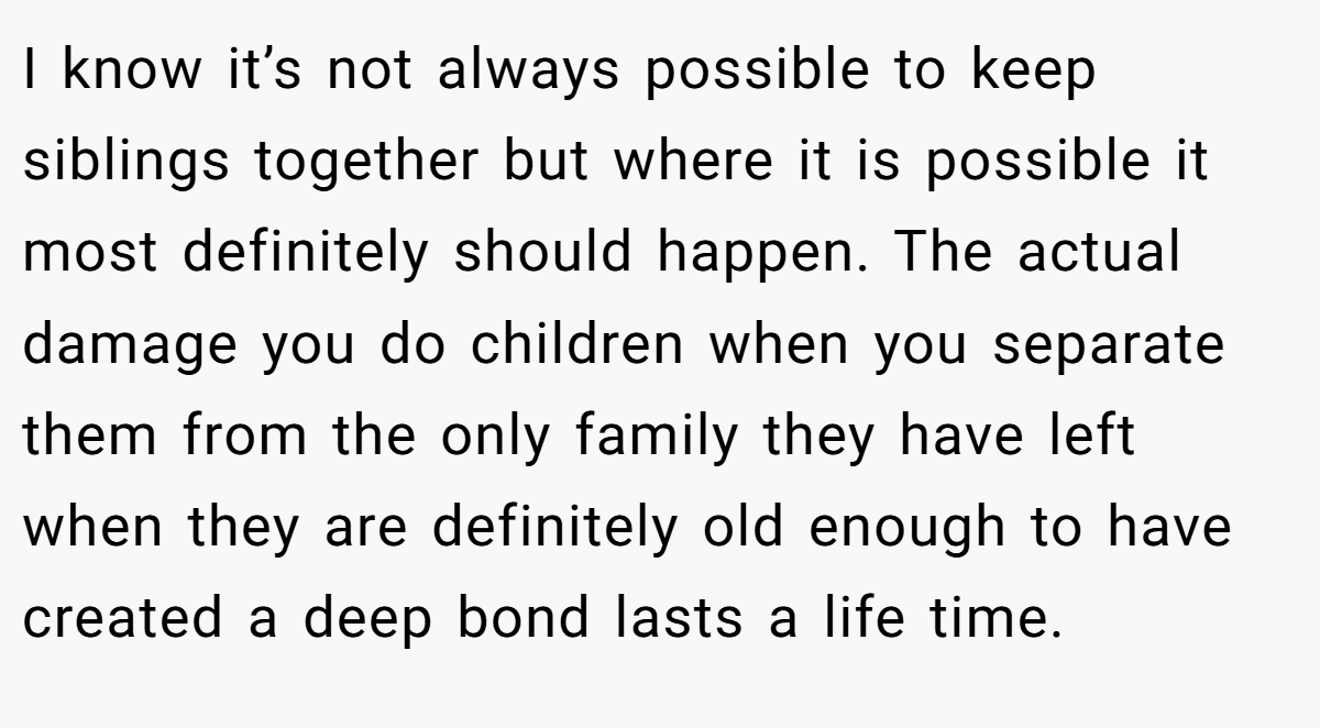 I know it’s not always possible to keep siblings together but where it is possible it most definitely should happen. The actual damage you do children when you separate them from the only family they have left when they are definitely old enough to have created a deep bond lasts a life time.