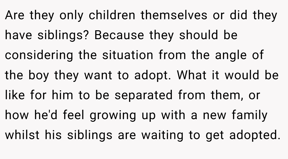 Are they only children themselves or did they have siblings? Because they should be considering the situation from the angle of the boy they want to adopt. What it would be like for him to be separated from them, or how he'd feel growing up with a new family whilst his siblings are waiting to get adopted.