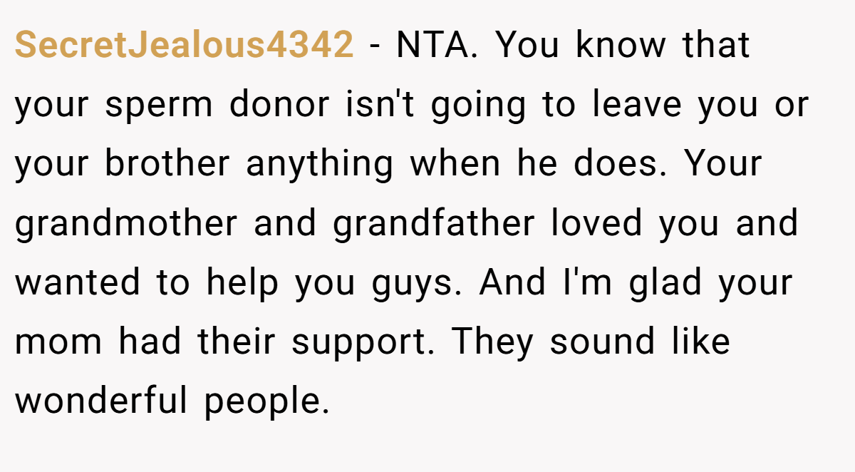 SecretJealous4342 − NTA. You know that your sperm donor isn't going to leave you or your brother anything when he does. Your grandmother and grandfather loved you and wanted to help you guys. And I'm glad your mom had their support. They sound like wonderful people.