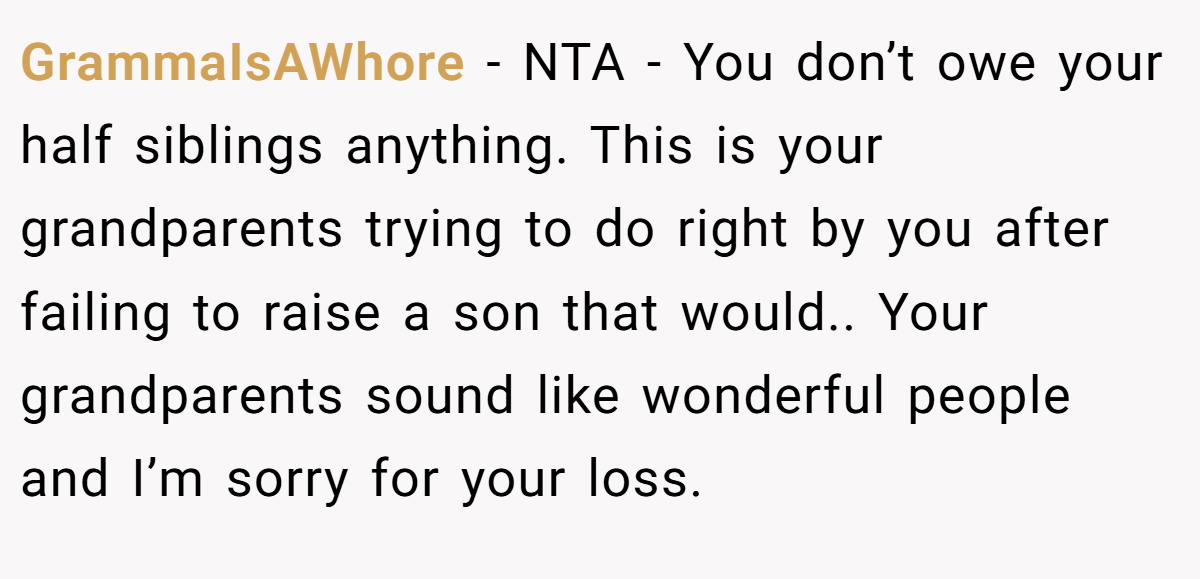 GrammaIsAWhore − NTA - You don’t owe your half siblings anything. This is your grandparents trying to do right by you after failing to raise a son that would.. Your grandparents sound like wonderful people and I’m sorry for your loss.