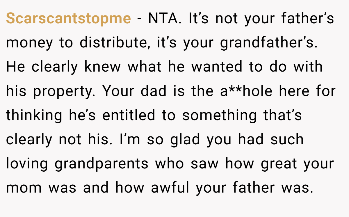 Scarscantstopme − NTA. It’s not your father’s money to distribute, it’s your grandfather’s. He clearly knew what he wanted to do with his property. Your dad is the a**hole here for thinking he’s entitled to something that’s clearly not his. I’m so glad you had such loving grandparents who saw how great your mom was and how awful your father was.