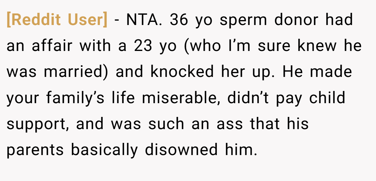 [Reddit User] − NTA. 36 yo sperm donor had an affair with a 23 yo (who I’m sure knew he was married) and knocked her up. He made your family’s life miserable, didn’t pay child support, and was such an ass that his parents basically disowned him.