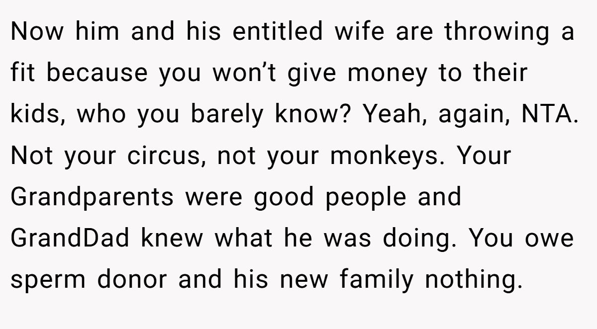 Now him and his entitled wife are throwing a fit because you won’t give money to their kids, who you barely know? Yeah, again, NTA. Not your circus, not your monkeys. Your Grandparents were good people and GrandDad knew what he was doing. You owe sperm donor and his new family nothing.